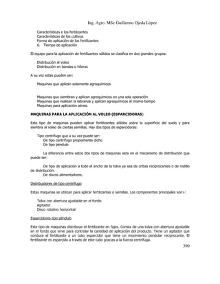 Ing. Agro. MSc Guillermo Ojeda Lòpez
Características e los fertilizantes
Características de los cultivos
Forma de aplicación de los fertilizantes
6. Tiempo de aplicación
El equipo para la aplicación de fertilizantes sólidos se clasifica en dos grandes grupos:
Distribución al voleo
Distribución en bandas o hileras
A su vez estas pueden ser:
Maquinas que aplican solamente agroquímicos

Maquinas que siembran y aplican agroquímicos en una sola operación
Maquinas que realizan la labranza y aplican agroquímicos al mismo tiempo
Maquinas para aplicación aérea.
MAQUINAS PARA LA APLICACIÓN AL VOLEO (ESPARCIDORAS)
Este tipo de maquinas pueden aplicar fertilizantes sólidos sobre la superficie del suelo y para
siembra al voleo de ciertas semillas. Hay dos tipos de esparcidoras:
Tipo centrífugo que a su vez puede ser:
De tipo centrífugo propiamente dicho
De tipo péndulo
La diferencia entre estos dos tipos de maquinas esta en el mecanismo de distribución que
puede ser:
De tipo de aplicación a todo el ancho de la tolva ya sea de cribas reciprocantes o de rodillo
de distribución.
De discos alimentadores.
Distribuidores de tipo centrífugo
Estas maquinas se utilizan para aplicar fertilizantes o semillas. Los componentes principales son>:
Tolva con abertura ajustable en el fondo
Agitador
Disco rotativo horizontal
Esparcidores tipo péndulo
Este tipo de maquinas distribuye el fertilizante en fajas. Consta de una tolva con abertura ajustable
en el fondo que sirve para controlar la cantidad de aplicación del producto. Tiene un agitador que
conduce el fertilizaste a un tubo esparcidor que tiene un movimiento pendular reciprocante. El
fertilizante es esparcido a través de este tubo gracias a la fuerza centrífuga.

390

 