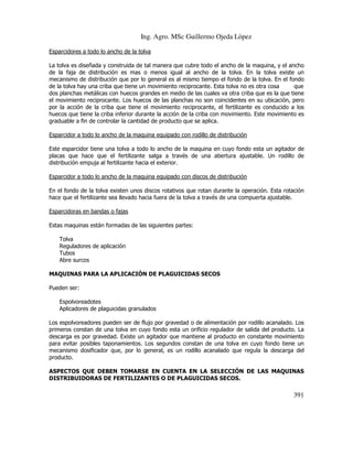 Ing. Agro. MSc Guillermo Ojeda Lòpez
Esparcidores a todo lo ancho de la tolva
La tolva es diseñada y construida de tal manera que cubre todo el ancho de la maquina, y el ancho
de la faja de distribución es mas o menos igual al ancho de la tolva. En la tolva existe un
mecanismo de distribución que por lo general es al mismo tiempo el fondo de la tolva. En el fondo
de la tolva hay una criba que tiene un movimiento reciprocante. Esta tolva no es otra cosa
que
dos planchas metálicas con huecos grandes en medio de las cuales va otra criba que es la que tiene
el movimiento reciprocante. Los huecos de las planchas no son coincidentes en su ubicación, pero
por la acción de la criba que tiene el movimiento reciprocante, el fertilizante es conducido a los
huecos que tiene la criba inferior durante la acción de la criba con movimiento. Este movimiento es
graduable a fin de controlar la cantidad de producto que se aplica.
Esparcidor a todo lo ancho de la maquina equipado con rodillo de distribución
Este esparcidor tiene una tolva a todo lo ancho de la maquina en cuyo fondo esta un agitador de
placas que hace que el fertilizante salga a través de una abertura ajustable. Un rodillo de
distribución empuja al fertilizante hacia el exterior.
Esparcidor a todo lo ancho de la maquina equipado con discos de distribución
En el fondo de la tolva existen unos discos rotativos que rotan durante la operación. Esta rotación
hace que el fertilizante sea llevado hacia fuera de la tolva a través de una compuerta ajustable.
Esparcidoras en bandas o fajas
Estas maquinas están formadas de las siguientes partes:
Tolva
Reguladores de aplicación
Tubos
Abre surcos
MAQUINAS PARA LA APLICACIÓN DE PLAGUICIDAS SECOS
Pueden ser:
Espolvoreadotes
Aplicadores de plaguicidas granulados
Los espolvoreadores pueden ser de flujo por gravedad o de alimentación por rodillo acanalado. Los
primeros constan de una tolva en cuyo fondo esta un orificio regulador de salida del producto. La
descarga es por gravedad. Existe un agitador que mantiene al producto en constante movimiento
para evitar posibles taponamientos. Los segundos constan de una tolva en cuyo fondo tiene un
mecanismo dosificador que, por lo general, es un rodillo acanalado que regula la descarga del
producto.
ASPECTOS QUE DEBEN TOMARSE EN CUENTA EN LA SELECCIÓN DE LAS MAQUINAS
DISTRIBUIDORAS DE FERTILIZANTES O DE PLAGUICIDAS SECOS.

391

 