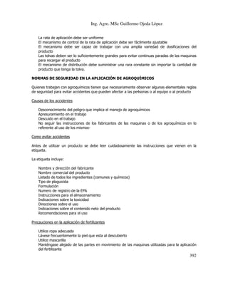 Ing. Agro. MSc Guillermo Ojeda Lòpez
La rata de aplicación debe ser uniforme
El mecanismo de control de la rata de aplicación debe ser fácilmente ajustable
El mecanismo debe ser capaz de trabajar con una amplia variedad de dosificaciones del
producto
Las tolvas deben ser lo suficientemente grandes para evitar continuas paradas de las maquinas
para recargar el producto
El mecanismo de distribución debe suministrar una rara constante sin importar la cantidad de
producto que tenga la tolva.
NORMAS DE SEGURIDAD EN LA APLICACIÓN DE AGROQUÍMICOS
Quienes trabajan con agroquímicos tienen que necesariamente observar algunas elementales reglas
de seguridad para evitar accidentes que pueden afectar a las pe4sonas o al equipo o al producto
Causas de los accidentes
Desconocimiento del peligro que implica el manejo de agroquímicos
Apresuramiento en el trabajo
Descuido en el trabajo
No seguir las instrucciones de los fabricantes de las maquinas o de los agroquímicos en lo
referente al uso de los mismosComo evitar accidentes
Antes de utilizar un producto se debe leer cuidadosamente las instrucciones que vienen en la
etiqueta.
La etiqueta incluye:
Nombre y dirección del fabricante
Nombre comercial del producto
Listado de todos los ingredientes (comunes y químicos)
Tipo de plaguicida
Formulación
Numero de registro de la EPA
Instrucciones para el almacenamiento
Indicaciones sobre la toxicidad
Direcciones sobre el uso
Indicaciones sobre el contenido neto del producto
Recomendaciones para el uso
Precauciones en la aplicación de fertilizantes
Utilice ropa adecuada
Lávese frecuentemente la piel que esta al descubierto
Utilice mascarilla
Manténgase alejado de las partes en movimiento de las maquinas utilizadas para la aplicación
del fertilizante

392

 
