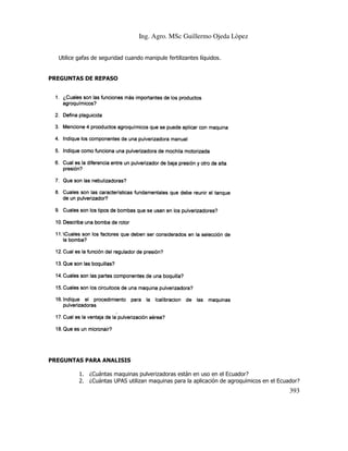 Ing. Agro. MSc Guillermo Ojeda Lòpez
Utilice gafas de seguridad cuando manipule fertilizantes líquidos.

PREGUNTAS DE REPASO

PREGUNTAS PARA ANALISIS
AS
1. ¿Cuántas maquinas pulverizadoras están en uso en el Ecuador?
2. ¿Cuántas UPAS utilizan maquinas para la aplicación de agroquímicos en el Ecuador?

393

 