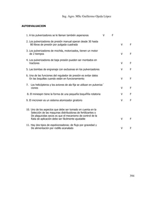 Ing. Agro. MSc Guillermo Ojeda Lòpez
AUTOEVALUACION

1. A los pulverizadores se le llaman también aspersoras

V

F

2. Los pulverizadores de presión manual operan desde 30 hasta
80 libras de presión por pulgada cuadrada

V

F

3. Los pulverizadores de mochila, motorizados, tienen un motor
de 2 tiempos

V

F

4. Los pulverizadores de baja presión pueden ser montados en
tractores

V

F

5. Las bombas de engranaje con exclusivas en los pulverizadores

V

F

6. Una de las funciones del regulador de presión es evitar dalos
En las boquillas cuando están en funcionamiento

V

F

7. Los helicópteros y los aviones de ala fija se utilizan en pulveriza´
ciones

V

F

V

F

9. El microneir es un sistema atomizador giratorio

V

F

10. Uno de los aspectos que debe ser tomado en cuenta en la
Selección de las maquinas distribuidoras de fertilizantes o
De plaguicidas secos es que el mecanismo de control de la
Rata de aplicación debe ser fácilmente ajustable

V

F

11. Hay dos tipos de espolvoreadoras: de flujo por gravedad y
De alimentación por rodillo acanalado

V

F

8. El miniespin tiene la forma de una pequeña boquiñña rotatoria

394

 