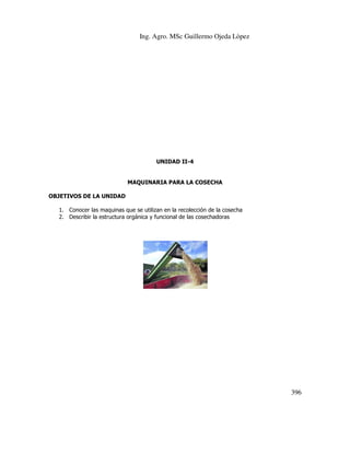 Ing. Agro. MSc Guillermo Ojeda Lòpez

UNIDAD II-4

MAQUINARIA PARA LA COSECHA
OBJETIVOS DE LA UNIDAD
1. Conocer las maquinas que se utilizan en la recolección de la cosecha
2. Describir la estructura orgánica y funcional de las cosechadoras

396

 