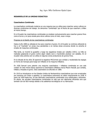 Ing. Agro. MSc Guillermo Ojeda Lòpez
RESARROLLO DE LA UNIDAD DIDACTICA

Cosechadora Combinada
La cosechadora combinada moderna es una maquina que se utiliza para cosechar varios cultivos en
diversas condiciones de trabajo. Se denomina “combinada” por el hecho de que cosechan y trillan
al mismo tiempo.
En el Ecuador las cosechadoras combinadas se emplean exclusivamente para cosechar granos finos
como el arroz y en poca escala para otros cultivos como el maíz, soya o sorgo.
Progreso en el diseño de las cosechadoras combinadas
Hasta el año 1800 se utilizaba la hoz para cosechar el grano. En el Ecuador se continúa utilizando la
hoz o el “machete” en zonas muy pendientes o en ciertas áreas arroceras donde no amerita el
empleo de maquinas combinadas.
Más tarde, se inventó la guadaña y luego las segadoras tiradas por caballos (1831). La trilla se
realizaba golpeando el grano contra algún objeto duro o haciéndolo pisotear con caballos. En el
ecuador esta práctica aún se utiliza en algunas zonas productoras de granos finos.
En la década de los años 30 apareció la segadora McCormick que cortaba y recolectaba las espigas
en forma de manojos para luego ser trillados en la maquina trilladora.
En 1928 Samuel Lane patento una maquina cosechadora – trilladora combinada en una sola
unidad. En esta misma época apareció la cosechadora trilladora marca Moore Hascall, que cortaba,
trillaba y limpiaba el grano. Esta cosechadora se difundió en 1880.
En 1919 se introdujeron en los Estados Unidos de Norteamérica cosechadoras que eran arrastradas
por tractores con motor a gasolina. La cosechadora automotriz se utilizo masivamente en 1938. A
partir de 1950 hasta hoy, se han fabricado cosechadoras combinadas muy sofisticadas y eficientes.
En efecto, las actuales cosechadoras combinadas no solo que son altamente eficientes sino que
también son de fácil manejo debido a los adelantos tecnológicos en su fabricación.

397

 