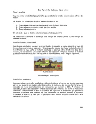 Ing. Agro. MSc Guillermo Ojeda Lòpez
Tipos y tamaños
Hay una amplia variedad de tipos y tamaños que se adaptan a variadas condiciones de cultivo o de
terreno.
De acuerdo a la forma como reciben la potencia se clasifican así:
1. Cosechadoras de arrastre accionada por la toma de fuerza del tractor
2. Cosechadora de arrastre accionada por motor auxiliar
3. Cosechadora automotriz
En este texto – guía se describe solamente la cosechadora automotriz.
La cosechadora automotriz se construye para trabajar en terrenos planos y para trabajar en
terrenos inclinados.
Cosechadoras para terreno plano
Cuando esta cosechadora opera en terreno ondulado, el separador se inclina siguiendo el nivel del
terreno. Los mecanismos de separación y limpieza pueden trabajar bien hasta cierta inclinación. Si
la inclinación es muy fuerte, el material cosechado se acumula sobre el lado mas bajo de la
maquina, lo cual ocasiona una acción deficiente de separación y limpieza. Además, el material
puede congestionar la maquina o ser expulsado al exterior con muy poca o ninguna separación.

Fuente: Claas
Cosechadora para terreno plano
Cosechadora para laderas
Las cosechadoras combinadas para laderas están construidas de tal manera que al estar sostenidas
por un eje pivotante se ajustan automáticamente a la inclinación del terreno. Por lo tanto, el
separador se nivela automáticamente en inclinaciones que superan el 30%. Al nivelarse el
separador, la acción de separación y limpieza se realiza con normalidad por cuanto el material es
distribuido uniformemente en toda la superficie del separador. El mecanismo que permite la
nivelación automática esta formado por una combinación de sistemas eléctrico e hidráulico
conectados al separador y a los ejes. El eje posterior esta unido a un pivote que se adapta a la
inclinación del terreno.

399

 