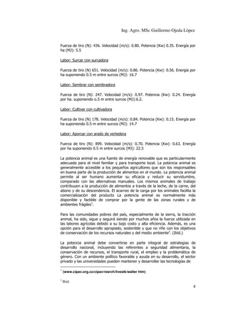 Ing. Agro. MSc Guillermo Ojeda Lòpez
Fuerza de tiro (N): 436. Velocidad (m/s): 0.80. Potencia (Kw) 0.35. Energía por
ha (MJ): 5.5
Labor: Surcar con surcadora
Fuerza de tiro (N) 651. Velocidad (m/s): 0.86. Potencia (Kw): 0.56. Energía por
ha suponiendo 0.5 m entre surcos (MJ): 16.7
Labor: Sembrar con sembradora
Fuerza de tiro (N): 247. Velocidad (m/s): 0.97. Potencia (Kw): 0.24. Energía
por ha. suponiendo o.5 m entre surcos (MJ):6.2.
Labor: Cultivar con cultivadora
Fuerza de tiro (N) 178. Velocidad (m/s): 0.84. Potencia (Kw): 0.15. Energía por
ha suponiendo 0.5 m entre surcos (MJ): 14.7
Labor: Aporcar con arado de vertedera
Fuerza de tiro (N): 899. Velocidad (m/s): 0.70. Potencia (Kw): 0.63. Energía
por ha suponiendo 0.5 m entre surcos (MJ): 22.5
La potencia animal es una fuente de energía renovable que es particularmente
adecuada para el nivel familiar y para transporte local. La potencia animal es
generalmente accesible a los pequeños agricultores que son los responsables
en buena parte de la producción de alimentos en el mundo. La potencia animal
permite al ser humano aumentar su eficacia y reducir su servidumbre,
comparado con las alternativas manuales. Los mismos animales de trabajo
contribuyen a la producción de alimentos a través de la leche, de la carne, del
abono y de su descendencia. El acarreo de la carga por los animales facilita la
comercialización del producto La potencia animal es normalmente más
disponible y factible de comprar por la gente de las zonas rurales y de
ambientes frágiles1.
Para las comunidades pobres del país, especialmente de la sierra, la tracción
animal, ha sido, sigue y seguirá siendo por muchos años la fuerza utilizada en
las labores agrícolas debido a su bajo costo y alta eficiencia. Además, es una
opción para el desarrollo apropiado, sostenible y que no riñe con los objetivos
de conservación de los recursos naturales y del medio ambiente2. (Ibíd.)
La potencia animal debe convertirse en parte integral de estrategias de
desarrollo nacional, incluyendo las referentes a seguridad alimentaria, la
conservación de recursos, el transporte rural, el empleo y la problemática de
género. Con un ambiente político favorable y ayuda en su desarrollo, el sector
privado y las universidades pueden mantener y desarrollar las tecnologías de
1

(www.cipav.org.co/cipav/resrch/livestk/walter htm)

2

Ibid.

4

 