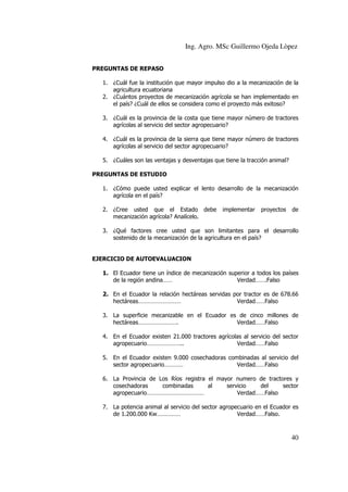 Ing. Agro. MSc Guillermo Ojeda Lòpez
PREGUNTAS DE REPASO
1. ¿Cuál fue la institución que mayor impulso dio a la mecanización de la
agricultura ecuatoriana
2. ¿Cuántos proyectos de mecanización agrícola se han implementado en
el país? ¿Cuál de ellos se considera como el proyecto más exitoso?
3. ¿Cuál es la provincia de la costa que tiene mayor número de tractores
agrícolas al servicio del sector agropecuario?
4. ¿Cuál es la provincia de la sierra que tiene mayor número de tractores
agrícolas al servicio del sector agropecuario?
5. ¿Cuáles son las ventajas y desventajas que tiene la tracción animal?
PREGUNTAS DE ESTUDIO
1. ¿Cómo puede usted explicar el lento desarrollo de la mecanización
agrícola en el país?
2. ¿Cree usted que el Estado debe
mecanización agrícola? Analícelo.

implementar

proyectos

de

3. ¿Qué factores cree usted que son limitantes para el desarrollo
sostenido de la mecanización de la agricultura en el país?

EJERCICIO DE AUTOEVALUACION
1. El Ecuador tiene un índice de mecanización superior a todos los países
de la región andina……
Verdad…….Falso
2. En el Ecuador la relación hectáreas servidas por tractor es de 678.66
hectáreas………………………
Verdad……Falso
3. La superficie mecanizable en el Ecuador es de cinco millones de
hectáreas…………………….
Verdad……Falso
4. En el Ecuador existen 21.000 tractores agrícolas al servicio del sector
agropecuario…………………..
Verdad……Falso
5. En el Ecuador existen 9.000 cosechadoras combinadas al servicio del
sector agropecuario…………
Verdad……Falso
6. La Provincia de Los Ríos registra el mayor numero de tractores y
cosechadoras
combinadas
al
servicio
del
sector
agropecuario………………………………
Verdad……Falso
7. La potencia animal al servicio del sector agropecuario en el Ecuador es
de 1.200.000 Kw……………
Verdad……Falso.

40

 
