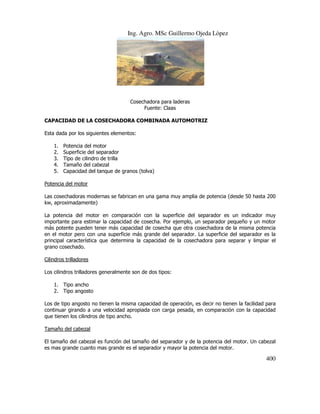 Ing. Agro. MSc Guillermo Ojeda Lòpez

Cosechadora para laderas
Fuente: Claas
CAPACIDAD DE LA COSECHADORA COMBINADA AUTOMOTRIZ
Esta dada por los siguientes elementos:
1.
2.
3.
4.
5.

Potencia del motor
Superficie del separador
Tipo de cilindro de trilla
Tamaño del cabezal
Capacidad del tanque de granos (tolva)

Potencia del motor
Las cosechadoras modernas se fabrican en una gama muy amplia de potencia (desde 50 hasta 200
kw, aproximadamente)
La potencia del motor en comparación con la superficie del separador es un indicador muy
importante para estimar la capacidad de cosecha. Por ejemplo, un separador pequeño y un motor
más potente pueden tener más capacidad de cosecha que otra cosechadora de la misma potencia
en el motor pero con una superficie más grande del separador. La superficie del separador es la
principal característica que determina la capacidad de la cosechadora para separar y limpiar el
grano cosechado.
Cilindros trilladores
Los cilindros trilladores generalmente son de dos tipos:
1. Tipo ancho
2. Tipo angosto
Los de tipo angosto no tienen la misma capacidad de operación, es decir no tienen la facilidad para
continuar girando a una velocidad apropiada con carga pesada, en comparación con la capacidad
que tienen los cilindros de tipo ancho.
Tamaño del cabezal
El tamaño del cabezal es función del tamaño del separador y de la potencia del motor. Un cabezal
es mas grande cuanto mas grande es el separador y mayor la potencia del motor.

400

 