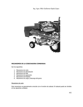 Ing. Agro. MSc Guillermo Ojeda Lòpez

MECANISMOS DE LA COSECHADORA COMBINADA
Son los siguientes:
1.
2.
3.
4.
5.
6.

Mecanismo
Mecanismo
Mecanismo
Mecanismo
Mecanismo
Mecanismo

de
de
de
de
de
de

corte
alimentación
trilla
separación
ración
limpieza
carga y descarga del grano

Mecanismo de corte
Este mecanismo es generalmente conocido con el nombre de cabezal. El cabezal puede ser dividido
en las siguientes unidades:

402

 