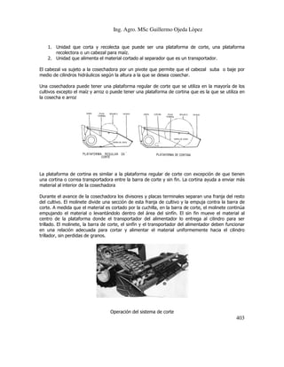 Ing. Agro. MSc Guillermo Ojeda Lòpez
1. Unidad que corta y recolecta que puede ser una plataforma de corte, una plataforma
ser
recolectora o un cabezal para maíz.
2. Unidad que alimenta el material cortado al separador que es un transportador.
El cabezal va sujeto a la cosechadora por un pivote que permite que el cabezal suba o baje por
medio de cilindros hidráulicos según la altura a la que se desea cosechar.
edio
Una cosechadora puede tener una plataforma regular de corte que se utiliza en la mayoría de los
cultivos excepto el maíz y arroz o puede tener una plataforma de cortina que es la qu se utiliza en
que
la cosecha e arroz

La plataforma de cortina es similar a la plataforma regular de corte con excepción de que tienen
una cortina o correa transportadora entre la barra de corte y sin fin. La cortina ayuda a enviar más
material al interior de la cosechadora
ior
Durante el avance de la cosechadora los divisores y placas terminales separan una franja del resto
del cultivo. El molinete divide una sección de esta franja de cultivo y la empuja contra la barra de
corte. A medida que el material es cortado por la cuchilla, en la barra de corte, el molinete continúa
es
empujando el material o levantándolo dentro del área del sinfín. El sin fin mueve el material al
centro de la plataforma donde el transportador del alimentador lo entrega al cilindro par ser
para
trillado. El molinete, la barra de corte, el sinfín y el transportador del alimentador deben funcionar
en una relación adecuada para cortar y alimentar el material uniformemente hacia el cilindro
trillador, sin perdidas de granos.

Operación del sistema de corte

403

 