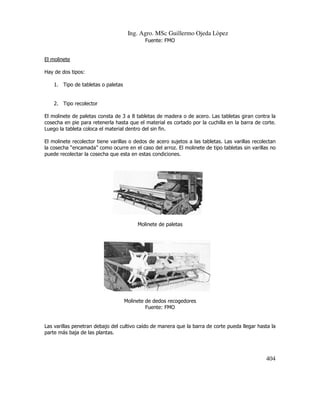 Ing. Agro. MSc Guillermo Ojeda Lòpez
Fuente: FMO

El molinete
Hay de dos tipos:
1. Tipo de tabletas o paletas

2. Tipo recolector
El molinete de paletas consta de 3 a 8 tabletas de madera o de acero. Las tabletas giran contra la
cosecha en pie para retenerla hasta que el material es cortado por la cuchilla en la barra de corte.
material
Luego la tableta coloca el material dentro del sin fin.
El molinete recolector tiene varillas o dedos de acero sujetos a las tabletas. Las varillas recolectan
la cosecha “encamada” como ocurre en el caso del arroz. El molinete de tipo tabletas sin varillas no
caso
puede recolectar la cosecha que esta en estas condiciones.

Molinete de paletas

Molinete de dedos recogedores
Fuente: FMO

Las varillas penetran debajo del cultivo caído de manera que la barra de corte pueda llegar hasta la
barra
parte más baja de las plantas.

404

 