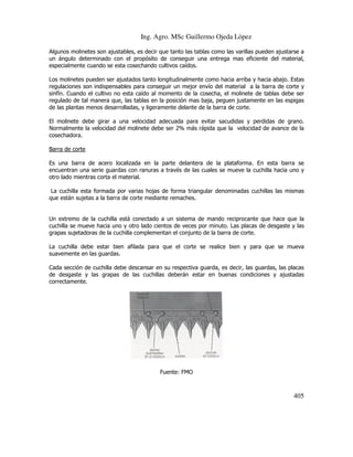 Ing. Agro. MSc Guillermo Ojeda Lòpez
Algunos molinetes son ajustables, es decir que tanto las tablas como las varillas pueden ajustarse a
un ángulo determinado con el propósito de conseguir una entrega mas eficiente del material,
especialmente cuando se esta cosechando cultivos caídos.
Los molinetes pueden ser ajustados tanto longitudinalmente como hacia arriba y hacia abajo. Estas
regulaciones son indispensables para conseguir un mejor envío del material a la barra de corte y
sinfín. Cuando el cultivo no esta caído al momento de la cosecha, el molinete de tablas debe ser
regulado de tal manera que, las tablas en la posición mas baja, peguen justamente en las espigas
de las plantas menos desarrolladas, y ligeramente delante de la barra de corte.
El molinete debe girar a una velocidad adecuada para evitar sacudidas y perdidas de grano.
Normalmente la velocidad del molinete debe ser 2% más rápida que la velocidad de avance de la
cosechadora.
Barra de corte
Es una barra de acero localizada en la parte delantera de la plataforma. En esta barra se
encuentran una serie guardas con ranuras a través de las cuales se mueve la cuchilla hacia uno y
otro lado mientras corta el material.
La cuchilla esta formada por varias hojas de forma triangular denominadas cuchillas las mismas
que están sujetas a la barra de corte mediante remaches.

Un extremo de la cuchilla está conectado a un sistema de mando reciprocante que hace que la
cuchilla se mueve hacia uno y otro lado cientos de veces por minuto. Las placas de desgaste y las
grapas sujetadoras de la cuchilla complementan el conjunto de la barra de corte.
La cuchilla debe estar bien afilada para que el corte se realice bien y para que se mueva
suavemente en las guardas.
Cada sección de cuchilla debe descansar en su respectiva guarda, es decir, las guardas, las placas
de desgaste y las grapas de las cuchillas deberán estar en buenas condiciones y ajustadas
correctamente.

Fuente: FMO

405

 