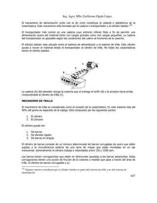 Ing. Agro. MSc Guillermo Ojeda Lòpez
El mecanismo de alimentación junto con el de corte constituye el cabezal o plataforma de la
cosechadora. Este mecanismo esta formado por la cadena o transportador y el cilindro batidor.169
El transportador más común es una cadena cuyo extremo inferior flota a fin de permitir una
inferior
alimentación suave del material tanto con cargas grandes como con cargas pequeñas. La cadena
del transportador es ajustable según las condiciones del cultivo al momento de la cosecha.
El cilindro batidor esta ubicado entre el sistema de alimentación y el sistema de trilla. Este cilindro
entre
ayuda a mover el material desde el transportador al cilindro de trilla. No todas las cosechadoras
tienen el cilindro batidor.

La cadena (A) del elevador recoge la cosecha que el entrega el sinfín (B) y la arrastra hacia arriba
entrega
conduciéndola al cilindro de trilla (C)
MECANISMO DE TRILLA
El mecanismo de trilla es considerado como el corazón de la cosechadora. En este sistema más del
90% del grano es separado de la espiga. Esta compues por las siguientes partes:
compuesto
1. El cilindro
2. El cóncavo
El cilindro puede ser:
1. De barras
2. De dientes rígidos
3. De barras en ángulo
El cilindro de barras consiste de un número determinado de barras corrugadas de acero que están
sujetas a la circunferencia exterior de una serie de mazas que están montadas en un eje
exterior
transversal. Generalmente el cilindro trabaja a velocidades entre 150 y 1500 rpm.
Las barras tienen corrugaciones que están en direcciones opuestas a las barras adyacentes. Estas
corrugaciones tienen una acción de fricción de la cosecha a medida que pasa a través del área de
n
trilla. El cilindro de barras corrugadas y su
169

Algunos autores consideran que el cilindro batidor es parte del sistema de trilla y no del sistema de
alimentación

407

 