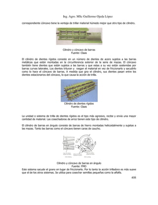 Ing. Agro. MSc Guillermo Ojeda Lòpez
correspondiente cóncavo tiene la ventaja de trillar material húmedo mejor que otro tipo de cilindro.

Cilindro y cóncavo de barras
Fuente: Claas
El cilindro de dientes rígidos consiste en un número de dientes de acero sujetos a las barras
metálicas que están montadas en la circunferencia exterior de la serie de mazas. El cóncavo
también tiene dientes que están sujetos a las barras y que estas a su vez están sostenidas por
barras curvas laterales. Los dientes trituran y rasgan el material en vez de friccionarlo y sacudirlo
como lo hace el cóncavo de barras. A medida que gira el cilindro, sus dientes pasan entre los
dientes estacionarios del cóncavo, lo que causa la acción de trilla.

Cilindro de dientes rígidos
Fuente: Claas

La unidad o sistema de trilla de dientes rígidos es el tipo más agresivo, recibe y envía una mayor
cantidad de material. Las cosechadoras de arroz tienen este tipo de cilindro.
El cilindro de barras en ángulo consiste de barras de hierro montadas helicoidalmente y sujetas a
las mazas. Tanto las barras como el cóncavo tienen caras de caucho.

Cilindro y cóncavo de barras en ángulo
Fuente: FMO
Este sistema sacude el grano en lugar de friccionarlo. Por lo tanto la acción trilladora es más suave
que el de los otros sistemas. Se utiliza para cosechar semillas pequeñas como la alfalfa.

408

 