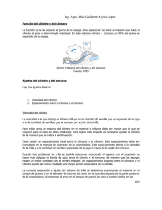 Ing. Agro. MSc Guillermo Ojeda Lòpez
Función del cilindro y del cóncavo
La función es la de separar el grano de la espiga. Esta separación se debe al impacto que hace el
cilindro al girar a determinada velocidad. En este sistema cilindro - cóncavo un 90% del grano es
separado de la espiga.

Acción trilladora del cilindro y del cóncavo
Fuente: FMO

Ajustes del cilindro y del cóncavo
Hay dos ajustes básicos:

1. Velocidad del cilindro
2. Espaciamiento entre el cilindro y el cóncavo

Velocidad del cilindro
La velocidad a la que trabaja el cilindro influye en la cantidad de semilla que es separada de la paja
y en la cantidad de semillas que se rompen por acción de la trilla.
Para trillar arroz el impacto del cilindro en el material a trillarse debe ser mayor que el que se
requiere para el caso de otros productos. Para lograr este impacto es necesario ajustar el cilindro
de la manera que se indica a continuación:
Debe existir un espaciamiento ideal entre el cóncavo y el cilindro. Este espaciamiento debe ser
consultado en el manual del operador de la cosechadora. Este espaciamiento afecta a la cantidad
de la trilla y a la cantidad de semillas separadas de la paja a través de la rejilla del cóncavo.
Cuando hay problemas de trilla es posible solucionar reduciendo el espacio con el propósito de
hacer más delgada la banda de paja entre el cilindro y el cóncavo, de manera que las espigas
hagan un mejor contacto con el cilindro trillador. Un espaciamiento angosto entre el cóncavo y el
cilindro puede dar como resultado una mejor acción separadora de la semilla.
La correcta separación o ajuste del sistema de trilla se determina examinando el material en el
tanque de granos y en el elevador de retorno así como en la paja descargada por la parte posterior
de la cosechadora. Al examinar el arroz en el tanque de granos se vera si existen daños en los

409

 