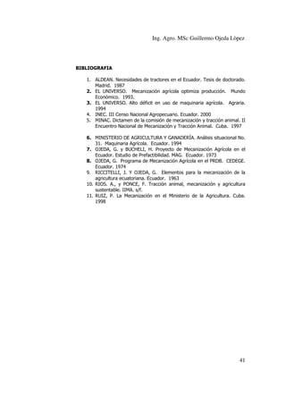 Ing. Agro. MSc Guillermo Ojeda Lòpez

BIBLIOGRAFIA
1. ALDEAN. Necesidades de tractores en el Ecuador. Tesis de doctorado.
Madrid. 1987
2. EL UNIVERSO. Mecanización agrícola optimiza producción. Mundo
Económico. 1993.
3. EL UNIVERSO. Alto déficit en uso de maquinaria agrícola. Agraria.
1994
4. INEC. III Censo Nacional Agropecuario. Ecuador. 2000
5. MINAC. Dictamen de la comisión de mecanización y tracción animal. II
Encuentro Nacional de Mecanización y Tracción Animal. Cuba. 1997
6. MINISTERIO DE AGRICULTURA Y GANADERÍA. Análisis situacional No.
31. Maquinaria Agrícola. Ecuador. 1994
7. OJEDA, G. y BUCHELI, H. Proyecto de Mecanización Agrícola en el
Ecuador. Estudio de Prefactibilidad. MAG. Ecuador. 1973
8. OJEDA, G. Programa de Mecanización Agrícola en el PRDB. CEDEGE.
Ecuador. 1974
9. RICCITELLI, J. Y OJEDA, G. Elementos para la mecanización de la
agricultura ecuatoriana. Ecuador. 1963
10. RIOS. A., y PONCE, F. Tracción animal, mecanización y agricultura
sustentable. IIMA. s/f.
11. RUIZ, P. La Mecanización en el Ministerio de la Agricultura. Cuba.
1998

41

 