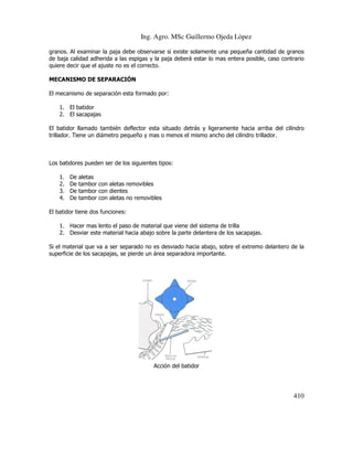 Ing. Agro. MSc Guillermo Ojeda Lòpez
granos. Al examinar la paja debe observarse si existe solamente una pequeña cantidad de granos
de baja calidad adherida a las espigas y la paja deberá estar lo mas entera posible, caso contrario
quiere decir que el ajuste no es el correcto.
MECANISMO DE SEPARACIÓN
El mecanismo de separación esta formado por:
1. El batidor
2. El sacapajas
El batidor llamado también deflector esta situado detrás y ligeramente hacia arriba del cilindro
trillador. Tiene un diámetro pequeño y mas o menos el mismo ancho del cilindro trillador.

Los batidores pueden ser de los siguientes tipos:
1.
2.
3.
4.

De
De
De
De

aletas
tambor con aletas removibles
tambor con dientes
tambor con aletas no removibles

El batidor tiene dos funciones:
1. Hacer mas lento el paso de material que viene del sistema de trilla
2. Desviar este material hacia abajo sobre la parte delantera de los sacapajas.
Si el material que va a ser separado no es desviado hacia abajo, sobre el extremo delantero de la
superficie de los sacapajas, se pierde un área separadora importante.

Acción del batidor

410

 