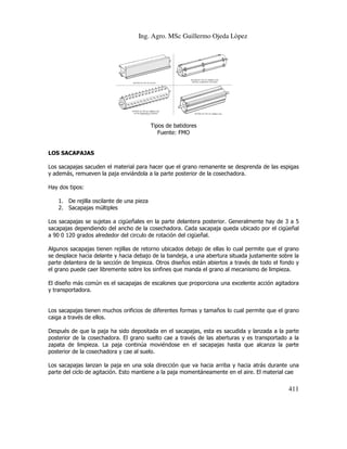 Ing. Agro. MSc Guillermo Ojeda Lòpez

Tipos de batidores
Fuente: FMO

LOS SACAPAJAS
Los sacapajas sacuden el material para hacer que el grano remanente se desprenda de las espigas
y además, remueven la paja enviándola a la parte posterior de la cosechadora.
Hay dos tipos:
cilante
1. De rejilla oscilante de una pieza
2. Sacapajas múltiples
Los sacapajas se sujetas a cigüeñales en la parte delantera posterior. Generalmente hay de 3 a 5
sacapajas dependiendo del ancho de la cosechadora. Cada sacapaja queda ubicado por el cigüeñal
a 90 0 120 grados alrededor del circulo de rotación del cigüeñal.
dedor
Algunos sacapajas tienen rejillas de retorno ubicados debajo de ellas lo cual permite que el grano
se desplace hacia delante y hacia debajo de la bandeja, a una abertura situada justamente sobre la
parte delantera de la sección de limpieza. Otros diseños están abiertos a través de todo el fondo y
ra
el grano puede caer libremente sobre los sinfines que manda el grano al mecanismo de limpieza.
El diseño más común es el sacapajas de escalones que proporciona una excelente acción agitadora
excelente
y transportadora.

Los sacapajas tienen muchos orificios de diferentes formas y tamaños lo cual permite que el grano
caiga a través de ellos.
Después de que la paja ha sido depositada en el sacapajas, esta es sacudida y lanzada a l parte
la
posterior de la cosechadora. El grano suelto cae a través de las aberturas y es transportado a la
erior
grano
zapata de limpieza. La paja continúa moviéndose en el sacapajas hasta que alcanza la parte
continúa
posterior de la cosechadora y cae al suelo.
Los sacapajas lanzan la paja en una sola dirección que va hacia arriba y hacia atrás durante una
parte del ciclo de agitación. Esto mantiene a la paja momentáneamente en el aire. El material cae

411

 