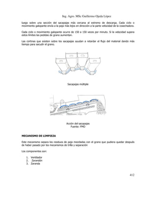 Ing. Agro. MSc Guillermo Ojeda Lòpez
luego sobre una sección del sacapajas más cercana al extremo de descarga. Cada ciclo o
movimiento galopante envía a la paja más lejos en dirección a la parte velocidad de la cosechadora.
Cada ciclo o movimiento galopante ocurre de 150 a 150 veces por minuto. Si la velocidad supera
estos límites las pedidas de grano aumentan.
Las cortinas que existen sobre los sacapajas ayudan a retardar el flujo del material dando más
tiempo para sacudir el grano.

Sacapajas múltiple

Acción del sacapajas
Fuente: FMO

MECANISMO DE LIMPIEZA
Este mecanismo separa los residuos de paja mezcladas con el grano que pudiera quedar después
de haber pasado por los mecanismos de trilla y separación
Los componentes son:
1. Ventilador
2. Zarandón
3. Zaranda

412

 