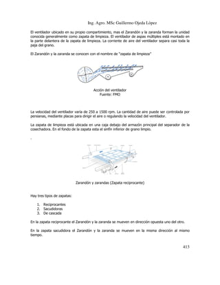Ing. Agro. MSc Guillermo Ojeda Lòpez
El ventilador ubicado en su propio compartimiento, mas el Zarandón y la zaranda forman la unidad
conocida generalmente como zapata de limpieza. El ventilador de aspas múltiples está montado en
la parte delantera de la zapata de limpieza. La corriente de aire del ventilador separa casi toda la
paja del grano.
El Zarandón y la zaranda se conocen con el nombre de “zapata de limpieza”

Acción del ventilador
Fuente: FMO

La velocidad del ventilador varía de 250 a 1500 rpm. La cantidad de aire puede ser controlada por
persianas, mediante placas para dirigir el aire o regulando la velocidad del ventilador.
La zapata de limpieza está ubicada en una caja debajo del armazón principal del separador de la
cosechadora. En el fondo de la zapata esta el sinfín inferior de grano limpio.
.

Zarandón y zarandas (Zapata reciprocante)

Hay tres tipos de zapatas:
1. Reciprocantes
2. Sacudidoras
3. De cascada
En la zapata reciprocante el Zarandón y la zaranda se mueven en dirección opuesta uno del otro.
En la zapata sacudidora el Zarandón y la zaranda se mueven en la misma dirección al mismo
tiempo.

413

 
