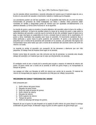 Ing. Agro. MSc Guillermo Ojeda Lòpez
Las de cascada utilizan zarandones y zaranda colocadas de manera que el material caiga de una a
la otra en una acción de cascada o movimiento rodante a medida que es limpiado.
Los zarandones pueden ser del tipo ajustable o no. El ajustable esta hecho de una serie de piezas
transversales de persianas de metal traslapadas con labios o dientes. Estas persianas están
montadas en varillas y aseguradas juntas de manera que son ajustadas simultáneamente a la
abertura deseada. La forma cómo funciona el es la siguiente:
La mezcla de grano y paja es enviada a la parte delantera del zarandón sobre la barra de varillas o
separador preliminar. La barra de avarillas retiene la carga de la mezcla de grano y paja sobre la
parte delantera del zarandón y permite que la corriente de aire del ventilador separe el grano de la
paja. La paja más ligera es suspendida en el aire y enviada hacia el exterior de la cosechadora. El
grano y otros materiales mas pesados caen hacia el zarandón. El movimiento oscilatorio lleva a
estas partículas y grano hacia la parte posterior del zarandón. El grano y las partículas más
pequeñas caen a través de las persianas del zarandón en la zaranda. Las partículas más ligeras son
transportadas hacia atrás hasta que caen a través de la extensión del zarandón dentro del sinfín de
retorno o al suelo.
La zaranda es similar al zarandón con excepción de las persianas y aberturas que son más
pequeñas. El trabajo final de limpieza tiene lugar en la zaranda.
Existen varios tipos de zaranda. Las más comunes son las de persianas. La zaranda esta situada
debajo del zarandón y el material que cae en este cae directamente a la zaranda.

El ventilador envía el aire a través de la zaranda para ayudar a separar el material de retorno del
grano. El grano verde cae a través de la zaranda al sinfín de grano limpio y es transportado al
tanque de granos.
Las espigas sin trillar son llevadas al sinfín de retorno por acción de la zaranda. El material de
retorno es transportado de regreso al mecanismo de trilla para ser trillado nuevamente.

MECANISMO DE CARGA Y DESCARGA DEL GRANO
Está compuesto por:
1.
2.
3.
4.
5.
6.
7.
8.

Sinfín inferior del grano limpio
Elevador de grano limpio
Sinfín de carga al tanque de granos
Sinfín inferior de retorno
Elevador de retorno
Sinfín superior de retorno
Tanque de granos
Sinfín de descarga del tanque de granos.

Después de que el grano ha sido limpiado en la zapata el sinfín inferior de grano limpio lo entrega
al elevador de grano limpio. El elevador carga el grano al sinfín superior de grano limpio que

414

 