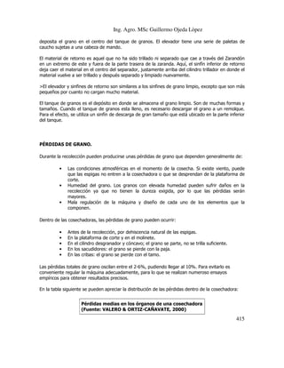 Ing. Agro. MSc Guillermo Ojeda Lòpez
deposita el grano en el centro del tanque de granos. El elevador tiene una serie de paletas de
caucho sujetas a una cabeza de mando.
El material de retorno es aquel que no ha sido trillado ni separado que cae a través del Zarandón
en un extremo de este y fuera de la parte trasera de la zaranda. Aquí, el sinfín inferior de retorno
deja caer el material en el centro del separador, justamente arriba del cilindro trillador en donde el
material vuelve a ser trillado y después separado y limpiado nuevamente.
>El elevador y sinfines de retorno son similares a los sinfines de grano limpio, excepto que son más
pequeños por cuanto no cargan mucho material.
El tanque de granos es el depósito en donde se almacena el grano limpio. Son de muchas formas y
tamaños. Cuando el tanque de granos esta lleno, es necesario descargar el grano a un remolque.
Para el efecto, se utiliza un sinfín de descarga de gran tamaño que está ubicado en la parte inferior
del tanque.

PÉRDIDAS DE GRANO.
Durante la recolección pueden producirse unas pérdidas de grano que dependen generalmente de:
•

•

•

Las condiciones atmosféricas en el momento de la cosecha. Si existe viento, puede
que las espigas no entren a la cosechadora o que se desprendan de la plataforma de
corte.
Humedad del grano. Los granos con elevada humedad pueden sufrir daños en la
recolección ya que no tienen la dureza exigida, por lo que las pérdidas serán
mayores.
Mala regulación de la máquina y diseño de cada uno de los elementos que la
componen.

Dentro de las cosechadoras, las pérdidas de grano pueden ocurrir:
•
•
•
•
•

Antes de la recolección, por dehiscencia natural de las espigas.
En la plataforma de corte y en el molinete.
En el cilindro desgranador y cóncavo; el grano se parte, no se trilla suficiente.
En los sacudidores: el grano se pierde con la paja.
En las cribas: el grano se pierde con el tamo.

Las pérdidas totales de grano oscilan entre el 2-6%, pudiendo llegar al 10%. Para evitarlo es
conveniente regular la máquina adecuadamente, para lo que se realizan numeroso ensayos
empíricos para obtener resultados precisos.
En la tabla siguiente se pueden apreciar la distribución de las pérdidas dentro de la cosechadora:
Pérdidas medias en los órganos de una cosechadora
(Fuente: VALERO & ORTIZ-CAÑAVATE, 2000)

415

 