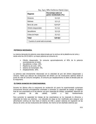 Ing. Agro. MSc Guillermo Ojeda Lòpez
Órganos

Porcentaje sobre el
grano recolectado (%)

Divisores

0,1-0,5

Molinete

0,3-1,5

Barra de corte

0,0-4,0*

Cilindro desgranador

0,1-0,2

Sacudidores

0,3-2,0

Cribas de limpia

0,1-0,3

Total

0,9-8,5

* Cuando el cereal está encamado

POTENCIA NECESARIA.
La máxima demanda de potencia viene determinada por la anchura de la plataforma de corte y
oscila entre los 20-23 kW/m. La mayor potencia se consume en:
•
•
•
•
•

Cilindro desgranador. Se consume aproximadamente el 40% de la potencia
suministrada por el motor.
Sacudidores y cribas: 16%.
Plataforma de corte: 10%.
Sistema de transmisión: 4%.
Desplazamiento: 30%.

La potencia está directamente relacionada con la velocidad de giro del cilindro desgranador y
cóncavo. Habrá que adecuar las revoluciones del cilindro con las revoluciones óptimas desde el
punto de vista de consumo energético. El consumo por desplazamiento se debe al elevado peso de
la maquinaria.
ÚLTIMOS AVANCES EN COSECHADORAS.
Durante los últimos años la maquinaria de recolección de grano ha experimentado numerosas
innovaciones técnicas principalmente orientadas a aumentar su capacidad de trabajo. El objetivo
final de una cosechadora es el de obtener una gran capacidad de trabajo, versatilidad, obtención de
un
producto
de
alta
calidad,
confort
y
fácil
mantenimiento
Para aumentar la capacidad de trabajo de las cosechadoras se ha mejorado la eficiencia y
capacidad de todos sus sistemas . Los cebezales de siega se han modificado para asegurar una
alimentación continua de mies hacia el sistema de trilla y poseen sistemas de regulación de las
alturas de corte y de las revoluciones del molinete. Así mismo se han diseñado sistemas que

416

 