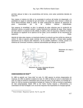 Ing. Agro. MSc Guillermo Ojeda Lòpez
permiten adecuar la labor a las características del terreno, como salvar pendientes laterales de
hasta 45º.
Para mejorar el sistema de trilla se ha aumentado la anchura del tambor de desgranado y la
posibilidad de regular la velocidad de giro del tambor y la separación entre cóncavo y cilindro de
forma electro-hidráulica desde la cabina. Se están sustituyendo los sistemas de separación de
grano
transversales
por
los
de
cilindros
rotativos
longitudinales.
Para asegurar la versatilidad, es decir, la aplicación de estas máquinas para la recolección de
diferentes cultivos, se pueden cambiar y regular fácilmente los cabezales de siega. Otras mejoras
permiten obtener un producto de alta calidad, sin daños y libre de impurezas, mediante el empleo
de sistemas de regulación de la apertura de las Cribas y de la ventilación de los mecanismos de
separación
y
limpia.
Además de todas estas mejoras, es importante destacar la evolución que han sufrido las cabinas de
control. En ellas el operario puede controlar de una forma más fácil y cómoda todas aquellas
operaciones que la máquina está realizando y de los posibles problemas o averías, gracias a la
existencia de numerosos monitores y sistemas automatizados que albergan en su interior.

Mecanismo de carga y
descarga

Mecanismo de carga y descarga del grano
Fuente: FMO
COSECHADORAS DE MAIZ170
En 1880 se patentó una “pizca dota” de maíz. En 1985 aparece la primera desgranadora de
mazorcas. En 1892 se patenta la atadora de maíz. En 1909 se fabrica en seria la cosechadora de
maíz. En 1928 se inventa la cosechadora para la toma de fuerza, de dos hileras y la montada de 1
hilera. En 1929 se inventa la cosechadora montada de 2 hileras. En 1946 se inventa la cosechadora
de maíz autopropulsada. Desde 1946 se han hecho muchas mejoras y refinamientos y la
cosechadora de maíz ha llegado a ser una de las maquinas mas importantes en el equipo agrícola.

170

Stone & Gulpin. Maquinaria Agrícola. Op. Cit., pag. 620

417

 