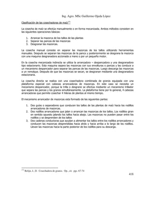 Ing. Agro. MSc Guillermo Ojeda Lòpez
Clasificación de las cosechadoras de maíz171
La cosecha de maíz se efectúa manualmente o en forma mecanizada. Ambos métodos consisten en
las siguientes operaciones básicas:
1. Arrancar la mazorca de los tallos de las plantas
2. Separar las pancas de las mazorcas
3. Desgranar las mazorcas.
La cosecha manual consiste en separar las mazorcas de los tallos utilizando herramientas
manuales. Después se separan las mazorcas de la panca y posteriormente se desgrana la mazorca
con una maquina desgranadora accionada a mano o por un pequeño motor.
En la cosecha mecanizada indirecta se utiliza la arrancadora – despancadora y una desgranadora
tipo estacionario. Esta maquina separa las mazorcas con sus envolturas o pancas y las conduce a
un mecanismo despancador para separar las pancas de las mazorcas. Luego descarga las mazorcas
a un remolque. Después de que las mazorcas se secan, se desgranan mediante una desgranadora
estacionaria.
La cosecha directa se realiza con una cosechadora combinada de granos equipada con una
plataforma especial con cabezas arrancadoras de mazorcas. En este caso se necesita un
mecanismo despancador, porque la trilla o desgrane se efectúa mediante un mecanismo trillador
que separa las pancas y los granos simultáneamente. La plataforma tiene por lo general, 4 cabezas
arrancadoras que permite cosechar 4 hileras de plantas al mismo tiempo.
El mecanismo arrancador de mazorcas esta formado de las siguientes partes:
1. Dos guías o separadores que conducen los tallos de las plantas de maíz hacia los rodillos
arrancadores de mazorcas.
2. Dos rodillos arrancadores que jalan o arrancan las mazorcas de los tallos. Los rodillos giran
en sentido opuesto jalando los tallos hacia abajo. Las mazorcas no pueden pasar entre los
rodillos y se desprenden de los tallos
3. Dos cadenas conductoras que ayudan a alimentar los tallos entre los rodillos arrancadores y
conducen las mazorcas desprendidas hacia atrás y hacia arriba a lo largo de los rodillos.
Llevan las mazorcas hacia la parte posterior de los rodillos para su descarga.

171

Belijn, J., D. Cosechadora de granos. Op., cit. pgs. 67-74

418

 