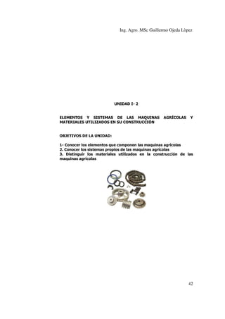 Ing. Agro. MSc Guillermo Ojeda Lòpez

UNIDAD I- 2

ELEMENTOS Y SISTEMAS DE LAS MAQUINAS
MATERIALES UTILIZADOS EN SU CONSTRUCCIÓN

AGRÍCOLAS

Y

OBJETIVOS DE LA UNIDAD:
1- Conocer los elementos que componen las maquinas agrícolas
2. Conocer los sistemas propios de las maquinas agrícolas
3. Distinguir los materiales utilizados en la construcción de las
maquinas agrícolas

42

 