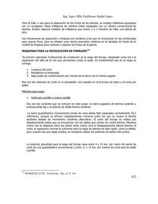 Ing. Agro. MSc Guillermo Ojeda Lòpez
Para la trilla, o sea para la separación de los frutos de las plantas, se emplea trilladoras equipadas
con un recogedor. Estas trilladoras de cilindros están equipadas con un cilindro convencional de
dientes. Existen algunos modelos de trilladoras que tienen 2 o 3 cilindros de trilla, uno detrás de
otro.
Los mecanismos de separación y limpieza son similares a los que se encuentran en las combinadas
para granos finos, pero se añaden unos discos aserrados rotativos en la bandeja de fondo de la
unidad de limpieza para remover o separar los frutos de la planta.
MAQUINAS PARA LA RECOLECCION DE FORRAJES172
“la primera operación fundamental de recolección es la siega del forraje, designado como tal a la
separación del tallo de la raíz que permanece unida al suelo. Es fundamental que en la siega se
consiga:
1. Limpieza del corte
2. Resistencia al embozado
3. Bajo grado de contaminación por mezcla de la tierra con la hierba segada.
Dos son los sistemas de corte en la actualidad. Uno basado en el principio de tijera y el corte por
golpe.
Métodos para segar
1. Corte por cuchilla y contra cuchilla
Dos son las variantes que se incluyen en este grupo: la barra segadora de lámina oscilante y
contracuchilla fija y el sistema de doble lámina oscilante.
La barra guadañadora convencional consta de unos dedos fijos separados normalmente 76,2
milímetros, aunque se ofrecen espaciamientos menores entre los que se mueve la lámina
oscilante dotada de movimiento rectilíneo alternativo. El corte del forraje se realiza por
desplazamiento hasta que se encuentran con los dedos que actúan de contra lámina. Mientras
menor sea la distancia entre los dedos tanto menor será el desplazamiento lateral anterior al
corte; la separación normal es suficiente para la siega de plantas de tallo rígido, como la alfalfa,
pero cuando hay que segar prados, es necesario utilizar los sistemas de dedos más juntos.

La potencia absorbida para la siega del forraje varia entre 9 y 13 Kw. por metro de nacho de
corte de una guadañadora convencional y entre 11 y 15 Kw. por metros de corte para la doble
cuchilla.

172

MARQUEZ, LUIS. Soloforraje. Op., cit. P. 4-6

422

 