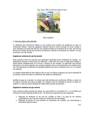 Ing. Agro. MSc Guillermo Ojeda Lòpez

Barra segadora
2. Corte por golpe a alta velocidad
La utilización del movimiento rotativo es otro sistema para resolver los problemas de sirga en
condiciones difíciles. Todas las segadoras rotativas tienen el mismo principio de corte: choque a
gran velocidad en la base del tallo por una cuchilla montada en la periferia de un rotor. Dos son las
formas de montaje del eje que comunica al elemento cortante el movimiento de rotación: con eje
horizontal o con eje vertical.
Segadoras rotativas de eje horizontal
Estas maquinas fueron las primeras que aparecieron derivadas de las ensiladoras de mayales. Su
velocidad de rotación se disminuye a la mitad (00 – 1000 rpm) de la que se utiliza para ensilado y,
tienen ligeras modificaciones en la forma y tamaño de los mayales. La aspiración que provoca
disminuye y con ello la potencia que precisan absorber para su funcionamiento. Con rotores entre
45 y 65 centímetros de diámetro la velocidad periférica de corte se mantiene entre 19 y 27 metros
por segundo.
La ventaja fundamental de esta máquina esta en que no emboza cualquiera que sea la densidad de
la cosecha y lanza el forraje en condiciones que duplica la velocidad de

pérdida de agua en el secado. Su empleo solo está indicado para condiciones difíciles y cuando no
se espera el rebrote del cultivo recogido. En cualquier caso la velocidad de avance no debe ser
superior a 7 kph para evitar pérdidas por doble siega sucesiva del producto.
Segadoras rotativas de eje vertical
Estas maquinas están provistas de rotores en cuya periferia se encuentran de 1 a 6 cuchillas que
funcionan con alta velocidad periférica (60 – 90 metros por segundo) Hay dos categorías:
1. Maquinas de tambores en las que las cuchillas se fijan a la base de los cilindros
suspendidos de una viga que incluye los mecanismos de transmisión.
2. Maquinas de discos, en cuya periferia se encuentran las cuchillas. Las transmisiones s
encuentran bajo los discos.

423

 
