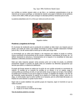 Ing. Agro. MSc Guillermo Ojeda Lòpez
Las cuchillas se montan siempre sobre un eje libre y se mantienen perpendiculares al eje de
retención por la fuerza centrífuga. La velocidad de rotación varia según el diámetro de los tambores
o discos entre 2000 y 4000 rpm para conseguir la velocidad periférica necesarias para el corte.
La potencia absorbida es de 15 a 18 kw por metros de ancho de corte.

Segadora rotativa
Picadoras y cargadoras de forraje
En el proceso de recolección para la producción de ensilado se debe incluir una maquina para el
picado, que puede ser móvil y que trabaja recorriendo el campo o también estacionaria montada
junto al silo, y de allí recibirá toda la hierba que se utilice para cargar este.
La terminología que se utiliza para designar a las maquinas que realizan el picado es confusa,
incluso conociendo el funcionamiento de las mismas: ensiladoras, cosechadoras de forraje, etc., no
definen claramente la estructura y funcionamiento de la maquina ni la versatilidad de estas para
adaptarse a diferentes procesos de recolección.
Dado que estas maquinas agrupan varios procesos junto con la labor de picado, es preferible
previamente estudiar el proceso de picado antes de considerar las diferentes agrupaciones que
servirán para definir un sistema de clasificación.
El picado del forraje siempre se realiza por la acción de una cuchilla accionada en movimiento de
rotación. El montaje de un conjunto de cuchillas en un cilindro, o en un volante, exige la
contracuchilla que contribuya al corte, el cual será similar al que se logra con la tijera. Pero también
es posible picar el forraje a la vez que se siega en el campo. La segadora de mayales, o de rotor de
eje horizontal, puede aprovechar la sujeción de la planta en el suelo para realizar, junto con la
siega, un cierto picado; aquí la contra cuchilla no es necesaria, pero la uniformidad del picado y la
limpieza de corte alcanzan un grado mucho menor.
Según esto se puede establecer dos grandes grupos de maquinas, según el momento en que se
realiza el picado:
1. Picado posterior a la siega
2. Picado en el mismo momento de la siega
Tipo de picadoras posterior a la siega

424

 