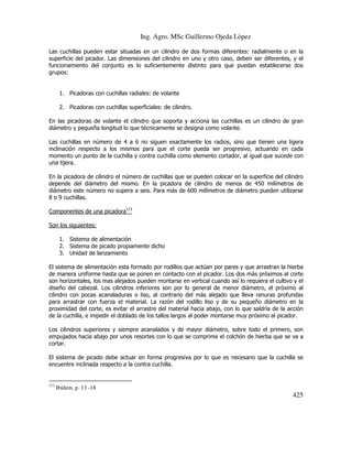 Ing. Agro. MSc Guillermo Ojeda Lòpez
Las cuchillas pueden estar situadas en un cilindro de dos formas diferentes: radialmente o en la
superficie del picador. Las dimensiones del cilindro en uno y otro caso, deben ser diferentes, y el
funcionamiento del conjunto es lo suficientemente distinto para que puedan establecerse dos
grupos:

1. Picadoras con cuchillas radiales: de volante
2. Picadoras con cuchillas superficiales: de cilindro.
En las picadoras de volante el cilindro que soporta y acciona las cuchillas es un cilindro de gran
diámetro y pequeña longitud lo que técnicamente se designa como volante.
Las cuchillas en número de 4 a 6 no siguen exactamente los radios, sino que tienen una ligera
inclinación respecto a los mismos para que el corte pueda ser progresivo, actuando en cada
momento un punto de la cuchilla y contra cuchilla como elemento cortador, al igual que sucede con
una tijera.
En la picadora de cilindro el número de cuchillas que se pueden colocar en la superficie del cilindro
depende del diámetro del mismo. En la picadora de cilindro de menos de 450 milímetros de
diámetro este número no supera a seis. Para más de 600 milímetros de diámetro pueden utilizarse
8 o 9 cuchillas.
Componentes de una picadora173
Son los siguientes:
1. Sistema de alimentación
2. Sistema de picado propiamente dicho
3. Unidad de lanzamiento
El sistema de alimentación esta formado por rodillos que actúan por pares y que arrastran la hierba
de manera uniforme hasta que se ponen en contacto con el picador. Los dos más próximos al corte
son horizontales, los mas alejados pueden montarse en vertical cuando así lo requiera el cultivo y el
diseño del cabezal. Los cilindros inferiores son por lo general de menor diámetro, el próximo al
cilindro con pocas acanaladuras o liso, al contrario del más alejado que lleva ranuras profundas
para arrastrar con fuerza el material. La razón del rodillo liso y de su pequeño diámetro en la
proximidad del corte, es evitar el arrastre del material hacia abajo, con lo que saldría de la acción
de la cuchilla, e impedir el doblado de los tallos largos al poder montarse muy próximo al picador.
Los cilindros superiores y siempre acanalados y de mayor diámetro, sobre todo el primero, son
empujados hacia abajo por unos resortes con lo que se comprime el colchón de hierba que se va a
cortar.
El sistema de picado debe actuar en forma progresiva por lo que es necesario que la cuchilla se
encuentre inclinada respecto a la contra cuchilla.

173

Ibídem. p. 13 -18

425

 