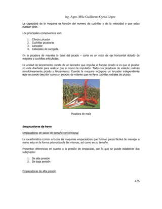 Ing. Agro. MSc Guillermo Ojeda Lòpez
La capacidad de la maquina es función del numero de cuchillas y de la velocidad a que estas
puedan girar.
Los principales componentes son:
1.
2.
3.
4.

Cilindro picador
Cuchillas picadoras
Lanzador
Cabezales de recogida.

En la picadora de mayales la base del picado – corte es un rotor de eje horizontal dotado de
mayales o cuchillas articuladas.
La unidad de lanzamiento consta de un lanzador que impulsa el forraje picado si es que el picador
no esta diseñado para realizar pos si mismo la impulsión. Todas las picadoras de volante realizan
simultáneamente picado y lanzamiento. Cuando la maquina incorpora un lanzador independiente
este se puede describir como un picador de volante que no lleva cuchillas radiales de picado.

Picadora de maíz

Empacadoras de heno
Empacadoras de pacas de tamaño convencional
La característica común a todas las maquinas empacadoras que forman pacas fáciles de manejar a
mano esta en la forma prismática de las mismas, así como en su tamaño.
Presentan diferencias en cuanto a la presión de empacado, con lo que se puede establecer dos
subgrupos:
1. De alta presión
2. De baja presión

Empacadoras de alta presión

426

 