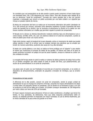 Ing. Agro. MSc Guillermo Ojeda Lòpez
Se considera que una empacadora es de alta presión cuando puede comprimir el heno hasta lograr
una densidad entre 150 y 250 kilogramos por metro cúbico. Para ello necesita estar dotada de lo
que se denomina “canal de compresión”, formado por cuatro paredes dos a dos con sección
cuadrada o rectangular que recorre un pistón accionado por una biela unidad a un cigüeñal que
incluye un pesado volante de inercia.
El efecto de compresión del heno se realiza por el movimiento alternativo del pistón (alrededor de
70 a 100 carreras por minuto), actuando como elemento resistente el propio rozamiento del heno
contra las paredes de la cámara, que se aumenta al estrecharse la cámara en la salida con dos
brazos rozantes reforzados con muelles que permiten regular la presión de compactado.
El llenado de la cámara se efectúa lateralmente mediante distintos tipos de alimentadores (uno o
varios brazos, tornillos sinfín, etc.) por una abertura lateral en el canal de compresión, cuando se
retira el pistón para iniciar una nueva carrera.
Cada cierto tiempo, según la longitud de la paca deseada, actúa un mecanismo de atado que puede
utilizar alambre o sisal. En el primer caso se emplean siempre dos alambres que se anudan por
torsión de manera automática, pudiendo atar pacas de muy alta densidad.
El atado con cuerda plástica o con sisal, se realiza en forma análoga con el “pajarito” o pico atador
el mismo que revoluciono el proceso de atado de las gavillas. Al colocar tres hilos en la paca se
puede aumentar la presión sin peligro de que las pacas exploten, aunque lo habitual es contar con
dos unidades de atado.

La recogida del forraje desde el suelo la realiza un sistema de dedos giratorios de abajo hacia arriba
en un tambor recogedor que eleva desde el suelo el cordón del heno, que posteriormente, por
acción de los alimentadores va al canal de compresión.

Las pacas caen al suelo una vez finalizado el recorrido por el canal de compresión, si no existe un
dispositivo de almacenamiento, ordenador de paquetes o lanzador de remolque, que se arrastre
detrás.

Empacadoras de baja presión
A diferencia de la alta presión, carecen de canal de compresión, siendo la propia unidad de
alimentación la que se encarga de comprimir el forraje, actuando los brazos alimentadores de abajo
a arriba sobre una pequeña cámara en pendiente, que es donde se va formando la paca y sin que
se produzca el corte de los tallos por el pistón. Se pueden conseguir densidades de 100 kilogramos
por metro cúbico con heno del 25% de humedad.
El mayor espacio necesario para almacenar el heno en estas condiciones y el peligro que tienen los
fardos, no muy apretados, de deshacerse, hace que estas maquinas prácticamente estén en
desuso; no obstante permiten el empacado con mayor humedad, la cual se elimina fácilmente, por
la menor densidad de la paca antes de guardar en el henil

427

 