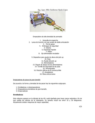 Ing. Agro. MSc Guillermo Ojeda Lòpez

Empacadora de alta densidad de prensado
1. Horquilla de enganche
2. Lanza de tracción con eje cardan de doble articulación
3. Pie de apoyo
4. Embrague de seguridad
5. Volante
6. Engranaje hipoide
7. Pistón
8. Eje alimentador-anudador
9. Dispositivo para ajuste de altura del pick up
10. Púas
11. Rueda del pick up
12. Alimentadores
13. Ángulo de ataque de los alimentadores
14. Tornillo de seguridad de las púas
16. Amortiguador
16. Posición oblicua de la contracuchilla
17. Anudadores
18. Placa anticorrosiva

Empacadoras de pacas de gran tamaño
De acuerdo a la forma y densidad de las pacas hay los siguientes subgrupos:
1. Enrolladoras o rotoempacadoras
2. Empacadoras prismáticas de gran tamaño
3. Emparvadoras
Enrolladoras
Esta máquina aparece en la década de los 40 y está diseñada para hacer pacas redondas a fin de
que resista los efectos de la intemperie. Su tamaño inicial era entre 18 y 36 kilogramos.
Actualmente existen maquinas de mayor capacidad.

428

 