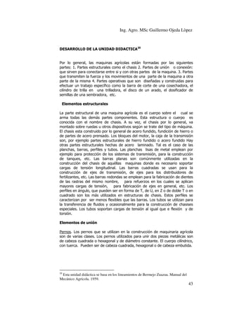Ing. Agro. MSc Guillermo Ojeda Lòpez

DESARROLLO DE LA UNIDAD DIDACTICA20

Por lo general, las maquinas agrícolas están formadas por las siguientes
partes: 1. Partes estructurales como el chasis 2. Partes de unión o conexión:
que sirven para conectarse entre si y con otras partes de la maquina. 3. Partes
que transmiten la fuerza y los movimientos de una parte de la maquina a otra
parte de la misma 4. Partes operativas que son diseñadas y construidas para
efectuar un trabajo específico como la barra de corte de una cosechadora, el
cilindro de trilla en una trilladora, el disco de un arado, el dosificador de
semillas de una sembradora, etc.
Elementos estructurales
La parte estructural de una maquina agrícola es el cuerpo sobre el cual se
arma todas las demás partes componentes. Esta estructura o cuerpo es
conocida con el nombre de chasis. A su vez, el chasis por lo general, va
montado sobre ruedas u otros dispositivos según se trate del tipo de máquina.
El chasis esta construido por lo general de acero fundido, fundición de hierro o
de partes de acero prensado. Los bloques del motor, la caja de la transmisión
son, por ejemplo partes estructurales de hierro fundido o acero fundido Hay
otras partes estructurales hechas de acero laminado. Tal es el caso de las
planchas, barras, perfiles y tubos. Las planchas lisas de metal emplean por
ejemplo para protección de los sistemas de transmisión, para la construcción
de tanques, etc. Las barras planas son comúnmente utilizadas en la
construcción del chasis de aquéllas maquinas donde es necesario soportar
cargas de tensión longitudinal. Las barras cuadradas se usan para la
construcción de ejes de transmisión, de ejes para los distribuidores de
fertilizantes, etc. Las barras redondas se emplean para la fabricación de dientes
de las rastras del mismo nombre, para refuerzos en los cuales se aplican
mayores cargas de tensión,
para fabricación de ejes en general, etc. Los
perfiles en ángulo, que pueden ser en forma de T, de U, en Z o de doble T o en
cuadrado son los más utilizados en estructuras de chasis. Estos perfiles se
caracterizan por ser menos flexibles que las barras. Los tubos se utilizan para
la transferencia de fluidos y ocasionalmente para la construcción de chasises
especiales. Los tubos soportan cargas de tensión al igual que e flexión y de
torsión.
Elementos de unión
Pernos. Los pernos que se utilizan en la construcción de maquinaria agrícola
son de varias clases. Los pernos utilizados para unir dos piezas metálicas son
de cabeza cuadrada o hexagonal y de diámetro constante. El cuerpo cilíndrico,
con tuerca. Pueden ser de cabeza cuadrada, hexagonal o de cabeza embutida.

20

Esta unidad didáctica se basa en los lineamientos de Bermejo Zuazua. Manual del
Mecánico Agrícola. 1959.

43

 