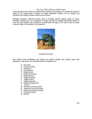 Ing. Agro. MSc Guillermo Ojeda Lòpez
marca de diseño mas reciente, el montaje de los cilindros más próximos a la entrada de forraje se
realiza de tal manera que la cámara no resulta totalmente cilíndrica. Así se consigue una
turbulencia que facilita el llenado uniforme de la cámara.
Conseguir presiones uniformes durante todo el enrollado permite obtener pacas de mayor
densidad, mientras que con el empacado a presión creciente la ventaja fundamental estriba en
crear una capa superior más resistente a la penetración del agua, con lo que la paca se puede
conservar mejor a la intemperie y sin protección.

Enrolladora de pacas

New Holland tiene enrolladoras que trabaja con proceso roll-belt, que produce pacas más
apretadas, y más densas. Los componentes de la enrolladora son:
A.
B.
C.
D.
E.
F.
G.
H.
I.
J.
K.
L.
M.
N.
O.
P.
Q.

Eje cardan
Caja de cambios
Levantador
Guardavientos
Rodillo inferior
Rodillo de arranque
Pivote de brazo
Rodillo de pivote
Rodillo central
Rodillo separador
Rodillo de seguimiento
Correas
Brazo de correa de tensión
Resorte de correa de tensión
Cilindro de correas de tensión
Compuerta trasera
Expulsor

430

 