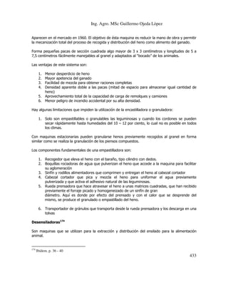 Ing. Agro. MSc Guillermo Ojeda Lòpez
Aparecen en el mercado en 1960. El objetivo de ésta maquina es reducir la mano de obra y permitir
la mecanización total del proceso de recogida y distribución del heno como alimento del ganado.
Forma pequeñas pacas de sección cuadrada algo mayor de 3 x 3 centímetros y longitudes de 5 a
7,5 centímetros fácilmente manejables al granel y adaptados al “bocado” de los animales.
Las ventajas de este sistema son:
1.
2.
3.
4.

Menor desperdicio de heno
Mayor apetencia del ganado
Facilidad de mezcla para obtener raciones completas
Densidad aparente doble a las pacas (mitad de espacio para almacenar igual cantidad de
heno)
5. Aprovechamiento total de la capacidad de carga de remolques y camiones
6. Menor peligro de incendio accidental por su alta densidad.
Hay algunas limitaciones que impiden la utilización de la encastilladora o granuladora:
1. Solo son empastillables o granulables las leguminosas y cuando los cordones se pueden
secar rápidamente hasta humedades del 10 – 12 por ciento, lo cual no es posible en todos
los climas.
Con maquinas estacionarias pueden granularse henos previamente recogidos al granel en forma
similar como se realiza la granulación de los piensos compuestos.
Los componentes fundamentales de una empastilladora son:
1. Recogedor que eleva el heno con el baraño, tipo cilindro con dedos.
2. Boquillas rociadoras de agua que pulverizan el heno que accede a la maquina para facilitar
su aglomeración
3. Sinfín y rodillos alimentadores que comprimen y entregan el heno al cabezal cortador
4. Cabezal cortador que pica y mezcla el heno para uniformar el agua previamente
pulverizada y que activa el adhesivo natural de las leguminosas.
5. Rueda prensadora que hace atravesar el heno a unas matrices cuadradas, que han recibido
previamente el forraje picado y homogeneizado de un sinfín de gran
diámetro. Aquí es donde por efecto del prensado y con el calor que se desprende del
mismo, se produce el granulado o empastillado del heno.
6. Transportador de gránulos que transporta desde la rueda prensadora y los descarga en una
tolvas
Desensiladoras174
Son maquinas que se utilizan para la extracción y distribución del ensilado para la alimentación
animal.

174

Ibídem. p. 36 - 40

433

 