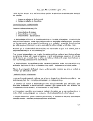 Ing. Agro. MSc Guillermo Ojeda Lòpez
Desde el punto de vista de la mecanización del proceso de extracción del ensilado cabe distinguir
dos sistemas:
1. Los que se adaptan al silo horizontal
2. Los que se adaptan al silo vertical.
Desensiladoras para silos horizontales
Pueden considerarse tres categorías:
1. Desensiladoras de bloques
2. Desensiladoras por fresado
3. Desensiladoras – descargadoras
Las desensiladoras de bloques se montan sobre el tractor utilizando el enganche a 3 puntos o sobre
los brazos de un cargador frontal. La unidad que realiza el desensilado esta formado por un rastrillo
con dientes robustos que se clava horizontalmente en el ensilado, y un cuchillo de corte vertical
que actúa sucesivamente sobre tres caras, accionado hidráulicamente por un cilindro o motor.
A medida que el cuchillo vertical realiza el corte, una vez clavadas las púas en el ensilado, este se
desplaza sobre una guía de sección rectangular.
En el caso de la desensiladora por fresado, el ensilado se obtiene mediante la acción de una fresa,
o una lamina dentada sobre capas verticales de 15 a 20 centímetros de espesor en el frente del
silo. El material que arranca la fresa se lo lleva a una tolva, incluida en la propia desensiladora o se
eleva a un remolque colocado en las proximidades.
Las desensiladoras – descargadoras pueden utilizarse enganchadas en los 3 puntos del tractor y
accionadas por la toma de fuerza, o montadas sobre ruedas y equipadas con un motor auxiliar.
Además de un dispositivo de fresado incluyen un transportador mecánico que lanza el ensilado al
remolque que lo traslada al establo.
Desensiladoras para silos de torre
La extracción mecánica puede realizarse por arriba, en el caso de un silo de torreew clásico, y por
abajo cuando el silo torre hermético, adecuado para el ensilado continuo.
Los sistemas que realizan el desensilado por arriba incluyen elementos para extracción y para
evacuación. El elemento de extracción arranca y barre la capa superior del silo hacia el centro, con
un movimiento rotativo alrededor un punto situado en el eje del silo.
Un transportador neumático se encarga de trasladar el ensilado que se va amontonando en el
centro del silo para que caiga por una conducción exterior adosada lateralmente a la pared.
El conjunto desensilador queda suspendido por un cable y se puede hacer descender manualmente
o mecánicamente, a medida que desciende el nivel del ensilado.

434

 
