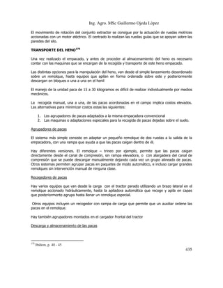 Ing. Agro. MSc Guillermo Ojeda Lòpez
El movimiento de rotación del conjunto extractor se consigue por la actuación de ruedas motrices
accionadas con un motor eléctrico. El centrado lo realizan las ruedas guías que se apoyan sobre las
paredes del silo.
TRANSPORTE DEL HENO175
Una vez realizado el empacado, y antes de proceder al almacenamiento del heno es necesario
contar con las maquinas que se encargan de la recogida y transporte de este heno empacado.
Las distintas opciones para la manipulación del heno, van desde el simple lanzamiento desordenado
sobre un remolque, hasta equipos que apilan en forma ordenada sobre este y posteriormente
descargan en bloques o una a una en el henil
El manejo de la unidad paca de 15 a 30 kilogramos es difícil de realizar individualmente por medios
mecánicos.
La recogida manual, una a una, de las pacas acordonadas en el campo implica costos elevados.
Las alternativas para minimizar costos estas las siguientes:
1. Los agrupadores de pacas adaptados a la misma empacadora convencional
2. Las maquinas o adaptaciones especiales para la recogida de pacas dejadas sobre el suelo.
Agrupadores de pacas
El sistema más simple consiste en adaptar un pequeño remolque de dos ruedas a la salida de la
empacadora, con una rampa que ayuda a que las pacas caigan dentro de él.
Hay diferentes versiones. El remolque – trineo por ejemplo, permite que las pacas caigan
directamente desde el canal de compresión, sin rampa elevadora, o con alargadera del canal de
compresión que se puede descargar manualmente dejando cada vez un grupo alineado de pacas.
Otros sistemas permiten agrupar pacas en paquetes de modo automático, e incluso cargar grandes
remolques sin intervención manual de ninguna clase.
Recogedores de pacas
Hay varios equipos que van desde la carga con el tractor parado utilizando un brazo lateral en el
remolque accionado hidráulicamente, hasta la apiladora automática que recoge y apila en capas
que posteriormente agrupa hasta llenar un remolque especial.
Otros equipos incluyen un recogedor con rampa de carga que permite que un auxiliar ordene las
pacas en el remolque.
Hay también agrupadores montados en el cargador frontal del tractor
Descarga y almacenamiento de las pacas

175

Ibídem. p. 40 - 45

435

 