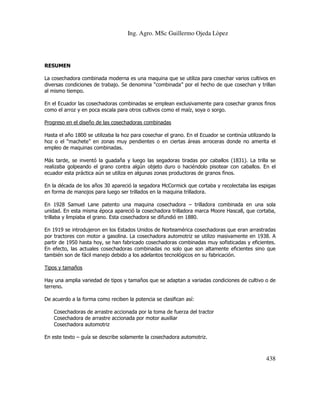 Ing. Agro. MSc Guillermo Ojeda Lòpez

RESUMEN
La cosechadora combinada moderna es una maquina que se utiliza para cosechar varios cultivos en
diversas condiciones de trabajo. Se denomina “combinada” por el hecho de que cosechan y trillan
al mismo tiempo.
En el Ecuador las cosechadoras combinadas se emplean exclusivamente para cosechar granos finos
como el arroz y en poca escala para otros cultivos como el maíz, soya o sorgo.
Progreso en el diseño de las cosechadoras combinadas
Hasta el año 1800 se utilizaba la hoz para cosechar el grano. En el Ecuador se continúa utilizando la
hoz o el “machete” en zonas muy pendientes o en ciertas áreas arroceras donde no amerita el
empleo de maquinas combinadas.
Más tarde, se inventó la guadaña y luego las segadoras tiradas por caballos (1831). La trilla se
realizaba golpeando el grano contra algún objeto duro o haciéndolo pisotear con caballos. En el
ecuador esta práctica aún se utiliza en algunas zonas productoras de granos finos.
En la década de los años 30 apareció la segadora McCormick que cortaba y recolectaba las espigas
en forma de manojos para luego ser trillados en la maquina trilladora.
En 1928 Samuel Lane patento una maquina cosechadora – trilladora combinada en una sola
unidad. En esta misma época apareció la cosechadora trilladora marca Moore Hascall, que cortaba,
trillaba y limpiaba el grano. Esta cosechadora se difundió en 1880.
En 1919 se introdujeron en los Estados Unidos de Norteamérica cosechadoras que eran arrastradas
por tractores con motor a gasolina. La cosechadora automotriz se utilizo masivamente en 1938. A
partir de 1950 hasta hoy, se han fabricado cosechadoras combinadas muy sofisticadas y eficientes.
En efecto, las actuales cosechadoras combinadas no solo que son altamente eficientes sino que
también son de fácil manejo debido a los adelantos tecnológicos en su fabricación.
Tipos y tamaños
Hay una amplia variedad de tipos y tamaños que se adaptan a variadas condiciones de cultivo o de
terreno.
De acuerdo a la forma como reciben la potencia se clasifican así:
Cosechadoras de arrastre accionada por la toma de fuerza del tractor
Cosechadora de arrastre accionada por motor auxiliar
Cosechadora automotriz
En este texto – guía se describe solamente la cosechadora automotriz.

438

 
