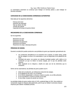 Ing. Agro. MSc Guillermo Ojeda Lòpez
La cosechadora automotriz se construye para trabajar en terrenos planos y para trabajar en
terrenos inclinados.

CAPACIDAD DE LA COSECHADORA COMBINADA AUTOMOTRIZ
Esta dada por los siguientes elementos:
Potencia del motor
Superficie del separador
Tipo de cilindro de trilla
Tamaño del cabezal
Capacidad del tanque de granos (tolva)

MECANISMOS DE LA COSECHADORA COMBINADA
Son los siguientes:
Mecanismo
Mecanismo
Mecanismo
Mecanismo
Mecanismo

de
de
de
de
de

corte
trilla
separación
limpieza
carga y descarga del grano

PÉRDIDAS DE GRANO.
Durante la recolección pueden producirse unas pérdidas de grano que dependen generalmente de:
•

•

•

Las condiciones atmosféricas en el momento de la cosecha. Si existe viento, puede
que las espigas no entren a la cosechadora o que se desprendan de la plataforma de
corte.
Humedad del grano. Los granos con elevada humedad pueden sufrir daños en la
recolección ya que no tienen la dureza exigida, por lo que las pérdidas serán
mayores.
Mala regulación de la máquina y diseño de cada uno de los elementos que la
componen.

Dentro de las cosechadoras, las pérdidas de grano pueden ocurrir:
•
•
•
•
•

Antes de la recolección, por dehiscencia natural de las espigas.
En la plataforma de corte y en el molinete.
En el cilindro desgranador y cóncavo; el grano se parte, no se trilla suficiente.
En los sacudidores: el grano se pierde con la paja.
En las cribas: el grano se pierde con el tamo.

Las pérdidas totales de grano oscilan entre el 2-6%, pudiendo llegar al 10%. Para evitarlo es
conveniente regular la máquina adecuadamente, para lo que se realizan numerosos ensayos
empíricos para obtener resultados precisos.

439

 