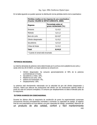 Ing. Agro. MSc Guillermo Ojeda Lòpez
En la tabla siguiente se pueden apreciar la distribución de las pérdidas dentro de la cosechadora:
Pérdidas medias en los órganos de una cosechadora
(Fuente: VALERO & ORTIZ-CAÑAVATE, 2000)
Porcentaje sobre el
grano recolectado (%)

Órganos
Divisores

0,1-0,5

Molinete

0,3-1,5

Barra de corte

0,0-4,0*

Cilindro desgranador

0,1-0,2

Sacudidores

0,3-2,0

Cribas de limpia

0,1-0,3

Total

0,9-8,5

* Cuando el cereal está encamado

POTENCIA NECESARIA.
La máxima demanda de potencia viene determinada por la anchura de la plataforma de corte y
oscila entre los 20-23 kW/m. La mayor potencia se consume en:
•
•
•
•
•

Cilindro desgranador. Se consume aproximadamente el 40% de la potencia
suministrada por el motor.
Sacudidores y cribas: 16%.
Plataforma de corte: 10%.
Sistema de transmisión: 4%.
Desplazamiento: 30%.

La potencia está directamente relacionada con la velocidad de giro del cilindro desgranador y
cóncavo. Habrá que adecuar las revoluciones del cilindro con las revoluciones óptimas desde el
punto de vista de consumo energético. El consumo por desplazamiento se debe al elevado peso de
la maquinaria.
ÚLTIMOS AVANCES EN COSECHADORAS.
Durante los últimos años la maquinaria de recolección de grano ha experimentado numerosas
innovaciones técnicas principalmente orientadas a aumentar su capacidad de trabajo. El objetivo
final de una cosechadora es el de obtener una gran capacidad de trabajo, versatilidad, obtención de

un

producto

de

alta

calidad,

confort

y

fácil

mantenimiento
440

 