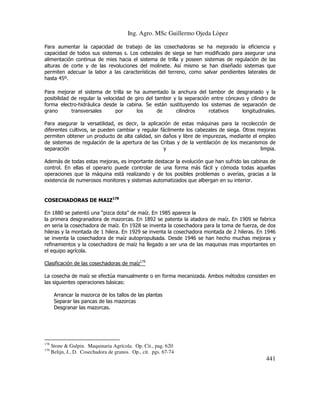 Ing. Agro. MSc Guillermo Ojeda Lòpez
Para aumentar la capacidad de trabajo de las cosechadoras se ha mejorado la eficiencia y
capacidad de todos sus sistemas s. Los cebezales de siega se han modificado para asegurar una
alimentación continua de mies hacia el sistema de trilla y poseen sistemas de regulación de las
alturas de corte y de las revoluciones del molinete. Así mismo se han diseñado sistemas que
permiten adecuar la labor a las características del terreno, como salvar pendientes laterales de
hasta 45º.
Para mejorar el sistema de trilla se ha aumentado la anchura del tambor de desgranado y la
posibilidad de regular la velocidad de giro del tambor y la separación entre cóncavo y cilindro de
forma electro-hidráulica desde la cabina. Se están sustituyendo los sistemas de separación de
grano
transversales
por
los
de
cilindros
rotativos
longitudinales.
Para asegurar la versatilidad, es decir, la aplicación de estas máquinas para la recolección de
diferentes cultivos, se pueden cambiar y regular fácilmente los cabezales de siega. Otras mejoras
permiten obtener un producto de alta calidad, sin daños y libre de impurezas, mediante el empleo
de sistemas de regulación de la apertura de las Cribas y de la ventilación de los mecanismos de
separación
y
limpia.
Además de todas estas mejoras, es importante destacar la evolución que han sufrido las cabinas de
control. En ellas el operario puede controlar de una forma más fácil y cómoda todas aquellas
operaciones que la máquina está realizando y de los posibles problemas o averías, gracias a la
existencia de numerosos monitores y sistemas automatizados que albergan en su interior.

COSECHADORAS DE MAIZ178
En 1880 se patentó una “pizca dota” de maíz. En 1985 aparece la
la primera desgranadora de mazorcas. En 1892 se patenta la atadora de maíz. En 1909 se fabrica
en seria la cosechadora de maíz. En 1928 se inventa la cosechadora para la toma de fuerza, de dos
hileras y la montada de 1 hilera. En 1929 se inventa la cosechadora montada de 2 hileras. En 1946
se inventa la cosechadora de maíz autopropulsada. Desde 1946 se han hecho muchas mejoras y
refinamientos y la cosechadora de maíz ha llegado a ser una de las maquinas mas importantes en
el equipo agrícola.
Clasificación de las cosechadoras de maíz179
La cosecha de maíz se efectúa manualmente o en forma mecanizada. Ambos métodos consisten en
las siguientes operaciones básicas:
Arrancar la mazorca de los tallos de las plantas
Separar las pancas de las mazorcas
Desgranar las mazorcas.

178
179

Stone & Gulpin. Maquinaria Agrícola. Op. Cit., pag. 620
Belijn, J., D. Cosechadora de granos. Op., cit. pgs. 67-74

441

 