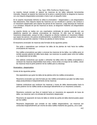 Ing. Agro. MSc Guillermo Ojeda Lòpez
La cosecha manual consiste en separar las mazorcas de los tallos utilizando herramientas
manuales. Después se separan las mazorcas de la panca y posteriormente se desgrana la mazorca
con una maquina desgranadora accionada a mano o por un pequeño motor.
En la cosecha mecanizada indirecta se utiliza la arrancadora – despancadora y una desgranadora
tipo estacionario. Esta máquina separa las mazorcas con sus envolturas o pancas y las conduce a
un mecanismo despancador para separar las pancas de las mazorcas. Luego descarga las mazorcas
a un remolque. Después de que las mazorcas se secan, se desgranan mediante una desgranadora
estacionaria.
La cosecha directa se realiza con una cosechadora combinada de granos equipada con una
plataforma especial con cabezas arrancadoras de mazorcas. En este caso se necesita un
mecanismo despancador, porque la trilla o desgrane se efectúa mediante un mecanismo trillador
que separa las pancas y los granos simultáneamente. La plataforma tiene por lo general, 4 cabezas
arrancadoras que permite cosechar 4 hileras de plantas al mismo tiempo.
El mecanismo arrancador de mazorcas esta formado de las siguientes partes:
Dos guías o separadores que conducen los tallos de las plantas de maíz hacia los rodillos
arrancadores de mazorcas.
Dos rodillos arrancadores que jalan o arrancan las mazorcas de los tallos. Los rodillos giran en
sentido opuesto jalando los tallos hacia abajo. Las mazorcas no pueden pasar entre los rodillos
y se desprenden de los tallos
Dos cadenas conductoras que ayudan a alimentar los tallos entre los rodillos arrancadores y
conducen las mazorcas desprendidas hacia atrás y hacia arriba a lo largo de los rodillos. Llevan
las mazorcas hacia la parte posterior de los rodillos para su descarga.
Arrancadora – despancadora
Consta de las siguientes partes:
Dos separadores que guían los tallos de las plantas entre los rodillos arrancadores
Mecanismo arrancador que esta formado por dos rodillos arrancadores que jalan los tallos hacia
abajo produciéndose el desprendimiento de las mazorcas
Cadenas conductoras que conducen las mazorcas y trozos de tallos desmenuzados hacia la
parte posterior de los rodillos donde se descargan lateralmente en un mecanismo conductor.

Mecanismo conductor que lleva el material hacia un mecanismo de separación de tozos de
tallos. Las mazorcas caen a la entrada del mecanismo despancador
Mecanismo de separación de tozos de tallos en donde las partes de tallos desmenuzados pasan
por los rodillos
Mecanismo despancador que consiste en dos rodillos despancadores. Las mazorcas son
conducidas longitudinalmente por encima de estos rodillos mediante dos gusanos, uno a cada

442

 