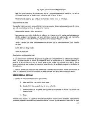Ing. Agro. MSc Guillermo Ojeda Lòpez
lado. Los rodillos agarran las envolturas o pancas y las desprenden de las mazorcas. Las pancas
son descargadas por un gusano o por medio de una corriente de aire.
Mecanismo de descarga que conduce las mazorcas limpias hacia un remolque.
Desgranadora de maíz.
Cuando las mazorcas están secas, se trillan con una maquina desgranadora estacionaria, la misma
que esta construida y funciona de la siguiente manera:
Entrada de la mazorca hacia la trilladora
Las mazorcas caen sobre el cilindro de trilla, en su extremo derecho. Las barras helicoidales del
cilindro conducen las mazorcas a lo largo del mismo hacia el otro extremo. De esta manera las
mazorcas pasan entre el cilindro y una jaula o cóncavo de parrilla para su trilla.
Jaula o cóncavo que tiene perforaciones que permiten que el maíz desgranado caiga a través
de ellas.
Salida del maíz desgranado
Salida de desechos.
Cosechadora combinada de maíz
Es una cosechadora combinada de granos equipada con una plataforma o cabezal especial para
maíz. Con esta maquina se realiza la cosecha del maíz en forma directa. El cabezal consta por lo
general, de 4 cabezas arrancadoras, de los separadores, de los mecanismos arrancadores, de un
gusano transversal que conduce las mazorcas hacia el centro de la plataforma y de un conductor de
alimentación.
La cosecha directa de maíz con una combinada automotriz se realiza en buenas condiciones de
clima En condiciones de mucha humedad es preferible usar una arrancadora – despancadora.
COSECHADORAS DE MANI
La cosecha de maní consiste de varias operaciones:
1. Sacar los frutos a la superficie del suelo
2. Sacudir los frutos para eliminar la tierra adherida
3. Formar hileras de las partes de la planta que contiene los frutos y que han sido
desenterradas
4. Trillar
Para sacar los frutos a la superficie del suelo se emplean unas cuchillas diseñadas especialmente
para este propósito. Unas varillas que están sobre las cuchillas ayudan a levantar los frutos de maní

443

 