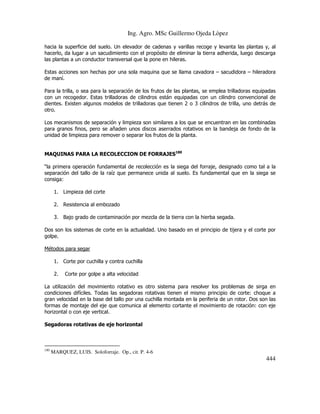 Ing. Agro. MSc Guillermo Ojeda Lòpez
hacia la superficie del suelo. Un elevador de cadenas y varillas recoge y levanta las plantas y, al
hacerlo, da lugar a un sacudimiento con el propósito de eliminar la tierra adherida, luego descarga
las plantas a un conductor transversal que la pone en hileras.
Estas acciones son hechas por una sola maquina que se llama cavadora – sacudidora – hileradora
de maní.
Para la trilla, o sea para la separación de los frutos de las plantas, se emplea trilladoras equipadas
con un recogedor. Estas trilladoras de cilindros están equipadas con un cilindro convencional de
dientes. Existen algunos modelos de trilladoras que tienen 2 o 3 cilindros de trilla, uno detrás de
otro.
Los mecanismos de separación y limpieza son similares a los que se encuentran en las combinadas
para granos finos, pero se añaden unos discos aserrados rotativos en la bandeja de fondo de la
unidad de limpieza para remover o separar los frutos de la planta.
MAQUINAS PARA LA RECOLECCION DE FORRAJES180
“la primera operación fundamental de recolección es la siega del forraje, designado como tal a la
separación del tallo de la raíz que permanece unida al suelo. Es fundamental que en la siega se
consiga:
1. Limpieza del corte
2. Resistencia al embozado
3. Bajo grado de contaminación por mezcla de la tierra con la hierba segada.
Dos son los sistemas de corte en la actualidad. Uno basado en el principio de tijera y el corte por
golpe.
Métodos para segar
1. Corte por cuchilla y contra cuchilla
2.

Corte por golpe a alta velocidad

La utilización del movimiento rotativo es otro sistema para resolver los problemas de sirga en
condiciones difíciles. Todas las segadoras rotativas tienen el mismo principio de corte: choque a
gran velocidad en la base del tallo por una cuchilla montada en la periferia de un rotor. Dos son las
formas de montaje del eje que comunica al elemento cortante el movimiento de rotación: con eje
horizontal o con eje vertical.
Segadoras rotativas de eje horizontal

180

MARQUEZ, LUIS. Soloforraje. Op., cit. P. 4-6

444

 