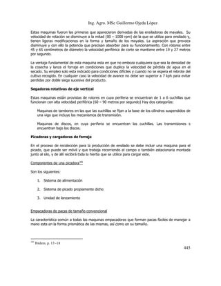 Ing. Agro. MSc Guillermo Ojeda Lòpez
Estas maquinas fueron las primeras que aparecieron derivadas de las ensiladoras de mayales. Su
velocidad de rotación se disminuye a la mitad (00 – 1000 rpm) de la que se utiliza para ensilado y,
tienen ligeras modificaciones en la forma y tamaño de los mayales. La aspiración que provoca
disminuye y con ello la potencia que precisan absorber para su funcionamiento. Con rotores entre
45 y 65 centímetros de diámetro la velocidad periférica de corte se mantiene entre 19 y 27 metros
por segundo.
La ventaja fundamental de esta maquina esta en que no emboza cualquiera que sea la densidad de
la cosecha y lanza el forraje en condiciones que duplica la velocidad de pérdida de agua en el
secado. Su empleo solo esta indicado para condiciones difíciles y cuando no se espera el rebrote del
cultivo recogido. En cualquier caso la velocidad de avance no debe ser superior a 7 kph para evitar
perdidas por doble siega sucesiva del producto.
Segadoras rotativas de eje vertical
Estas maquinas están provistas de rotores en cuya periferia se encuentran de 1 a 6 cuchillas que
funcionan con alta velocidad periférica (60 – 90 metros por segundo) Hay dos categorías:
Maquinas de tambores en las que las cuchillas se fijan a la base de los cilindros suspendidos de
una viga que incluye los mecanismos de transmisión.
Maquinas de discos, en cuya periferia se encuentran las cuchillas. Las transmisiones s
encuentran bajo los discos.
Picadoras y cargadoras de forraje
En el proceso de recolección para la producción de ensilado se debe incluir una maquina para el
picado, que puede ser móvil y que trabaja recorriendo el campo o también estacionaria montada
junto al silo, y de allí recibirá toda la hierba que se utilice para cargar este.
Componentes de una picadora181
Son los siguientes:
1. Sistema de alimentación
2. Sistema de picado propiamente dicho
3. Unidad de lanzamiento

Empacadoras de pacas de tamaño convencional
La característica común a todas las maquinas empacadoras que forman pacas fáciles de manejar a
mano esta en la forma prismática de las mismas, así como en su tamaño.

181

Ibídem. p. 13 -18

445

 