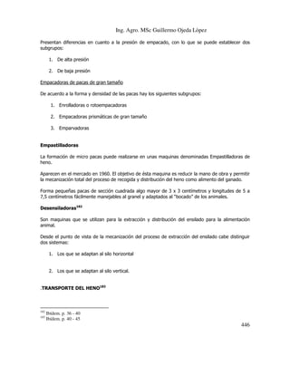 Ing. Agro. MSc Guillermo Ojeda Lòpez
Presentan diferencias en cuanto a la presión de empacado, con lo que se puede establecer dos
subgrupos:
1. De alta presión
2. De baja presión
Empacadoras de pacas de gran tamaño
De acuerdo a la forma y densidad de las pacas hay los siguientes subgrupos:
1. Enrolladoras o rotoempacadoras
2. Empacadoras prismáticas de gran tamaño
3. Emparvadoras

Empastilladoras
La formación de micro pacas puede realizarse en unas maquinas denominadas Empastilladoras de
heno.
Aparecen en el mercado en 1960. El objetivo de ésta maquina es reducir la mano de obra y permitir
la mecanización total del proceso de recogida y distribución del heno como alimento del ganado.
Forma pequeñas pacas de sección cuadrada algo mayor de 3 x 3 centímetros y longitudes de 5 a
7,5 centímetros fácilmente manejables al granel y adaptados al “bocado” de los animales.
Desensiladoras182
Son maquinas que se utilizan para la extracción y distribución del ensilado para la alimentación
animal.
Desde el punto de vista de la mecanización del proceso de extracción del ensilado cabe distinguir
dos sistemas:
1. Los que se adaptan al silo horizontal

2. Los que se adaptan al silo vertical.
.TRANSPORTE DEL HENO183

182
183

Ibídem. p. 36 - 40
Ibídem. p. 40 - 45

446

 